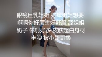 眼镜巨乳姐姐 好痒姐姐想要 啊啊你好厉害好舒服 舔姐姐奶子 你射好多 皮肤超白身材丰腴 被小哥哥操