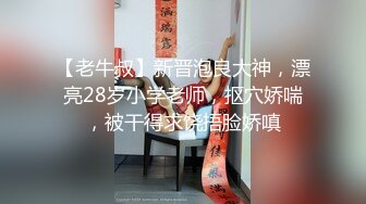 【老牛叔】新晋泡良大神，漂亮28岁小学老师，抠穴娇喘，被干得求饶捂脸娇嗔