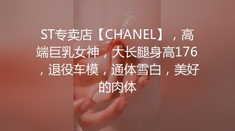 ST专卖店【CHANEL】，高端巨乳女神，大长腿身高176，退役车模，通体雪白，美好的肉体