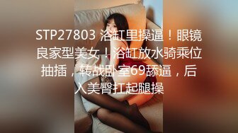 STP27803 浴缸里操逼！眼镜良家型美女！浴缸放水骑乘位抽插，转战卧室69舔逼，后入美臀扛起腿操