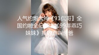 人气约炮大神〖91侃哥〗全国约啪全纪录之《99年乖巧妹妹》操的直叫爸爸