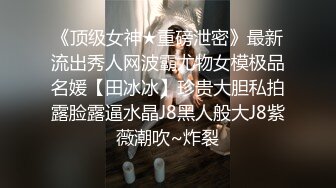 《顶级女神★重磅泄密》最新流出秀人网波霸尤物女模极品名媛【田冰冰】珍贵大胆私拍露脸露逼水晶J8黑人般大J8紫薇潮吹~炸裂