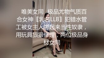 ✿唯美女同✿极品尤物气质百合女神〖乳名LLB〗犯错水管工被女主人绑起来当性奴隶，用玩具狠狠修理，两位极品身材女同