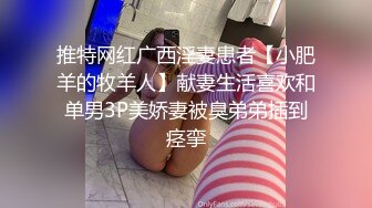 推特网红广西淫妻患者【小肥羊的牧羊人】献妻生活喜欢和单男3P美娇妻被臭弟弟插到痉挛