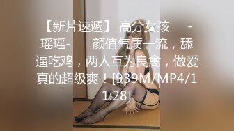 【新片速遞】 高分女孩❤️-瑶瑶-❤️ 颜值气质一流，舔逼吃鸡，两人互为良禽，做爱真的超级爽！[939M/MP4/11:28]