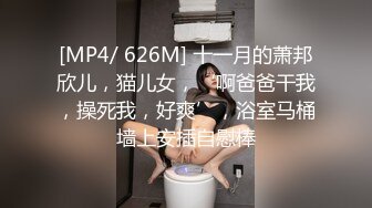 [MP4/ 626M] 十一月的萧邦欣儿，猫儿女，‘啊爸爸干我，操死我，好爽’，浴室马桶墙上安插自慰棒