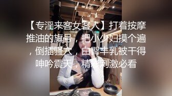 【专淫来客女客人】打着按摩推油的旗号，把小少妇摸个遍，倒插骚穴，白臀丰乳被干得呻吟震天，精彩刺激必看