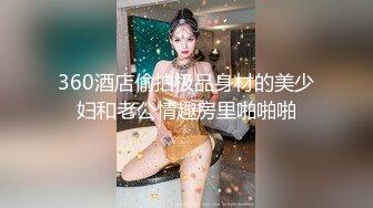 360酒店偷拍极品身材的美少妇和老公情趣房里啪啪啪