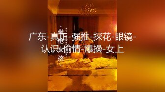 广东-真正-强推-探花-眼镜-认识-偷情-爆操-女上