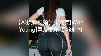 【AI换脸视频】张元英[Won Young]男友视角 黑丝啪啪