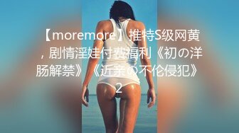 【moremore】推特S级网黄，剧情淫娃付费福利《初の洋肠解禁》《近亲の不伦侵犯》2