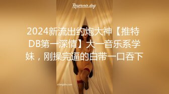 2024新流出约炮大神【推特 DB第一深情】大一音乐系学妹，刚操完逼的白带一口吞下