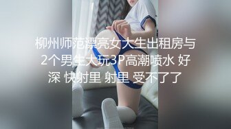 柳州师范漂亮女大生出租房与2个男生大玩3P高潮喷水 好深 快射里 射里 受不了了