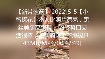 【新片速遞】 2022-5-5【小智探花】本人比照片漂亮，黑丝美腿高跟鞋，69姿势口交活很棒，主动骑乘上下爆操[343MB/MP4/00:47:49]