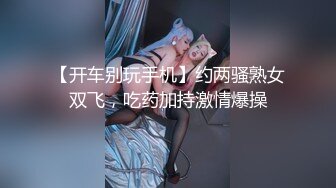 【开车别玩手机】约两骚熟女双飞，吃药加持激情爆操