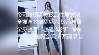 帝哥终极调教极品性爱女奴 全裸调教爆插后入 极品丰臀全身骚字“骚逼 母狗”深喉口交 完美露脸 高清源码录制