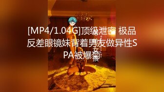 [MP4/1.04G]顶级泄密 极品反差眼镜妹背着男友做异性SPA被爆菊