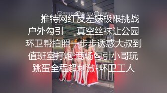 ☀️推特网红反差婊极限挑战户外勾引☀️真空丝袜让公园环卫帮拍照一步步诱惑大叔到值班室打炮 商场勾引小哥玩跳蛋全程超刺激-环卫工人