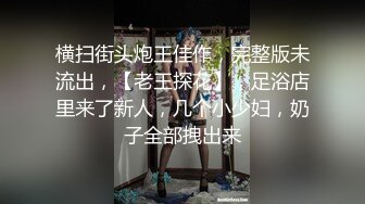 横扫街头炮王佳作，完整版未流出，【老王探花】，足浴店里来了新人，几个小少妇，奶子全部拽出来