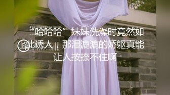 “哈哈哈”妹妹洗澡时竟然如此诱人，那湿漉漉的娇躯真能让人按捺不住啊