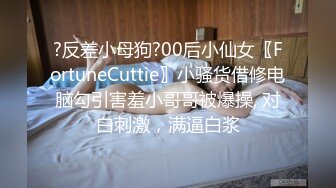 ?反差小母狗?00后小仙女〖FortuneCuttie〗小骚货借修电脑勾引害羞小哥哥被爆操, 对白刺激，满逼白浆