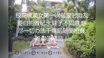 校花级美女第一次做爱时男友要自拍做纪念,妹子不同意,想尽一切办法干爽后随便拍摄,难得的精品！