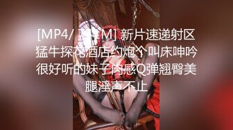 [MP4/ 741M] 新片速递射区猛牛探花酒店约炮个叫床呻吟很好听的妹子肉感Q弹翘臀美腿淫声不止