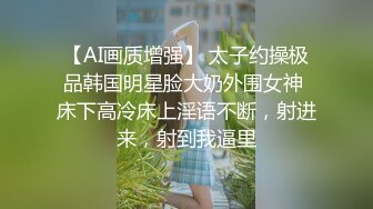 【AI画质增强】 太子约操极品韩国明星脸大奶外围女神 床下高冷床上淫语不断，射进来，射到我逼里