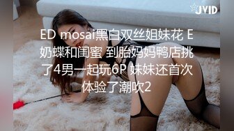 ED mosai黑白双丝姐妹花 E奶蝶和闺蜜 到胎妈妈鸭店挑了4男一起玩6P 妹妹还首次体验了潮吹2