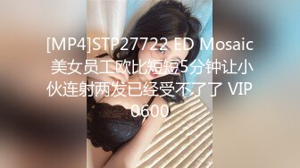 [MP4]STP27722 ED Mosaic 美女员工欧比短短5分钟让小伙连射两发已经受不了了 VIP0600