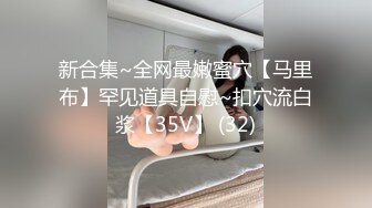 新合集~全网最嫩蜜穴【马里布】罕见道具自慰~扣穴流白浆【35V】 (32)