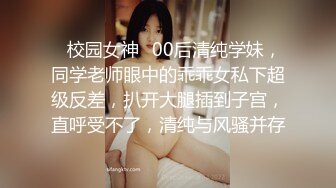 ✿校园女神✿00后清纯学妹，同学老师眼中的乖乖女私下超级反差，扒开大腿插到子宫，直呼受不了，清纯与风骚并存