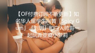 【OF付费订阅不断更新】知名华人留学生网黄「Spicy Gum」「刘玥」和白人帅哥一起玩弄亚裔小萝莉