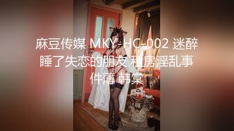 麻豆传媒 MKY-HC-002 迷醉睡了失恋的朋友 租房淫乱事件薄 韩棠