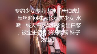 专约少女萝莉大神『唐伯虎』 黑丝渔网袜大长腿美少女 水嫩一线天白虎嫩B被肏出白浆，被金主各种啪啪蹂躏 妹子太嫩了