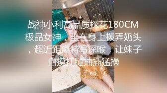 战神小利高品质探花180CM极品女神，坐在身上拨弄奶头，超近距离特写深喉，让妹子自摸扛腿抽插猛操