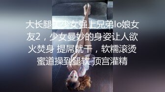 大长腿美少女强上兄弟lo娘女友2，少女曼妙的身姿让人欲火焚身 提屌就干，软糯滚烫蜜道操到腿软 顶宫灌精