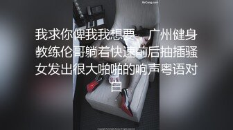 我求你俾我我想要，广州健身教练伦哥躺着快速前后抽插骚女发出很大啪啪的响声粤语对白