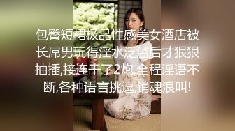 包臀短裙极品性感美女酒店被长屌男玩得淫水泛滥后才狠狠抽插,接连干了2炮,全程淫语不断,各种语言挑逗,销魂浪叫!