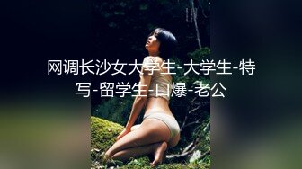 网调长沙女大学生-大学生-特写-留学生-口爆-老公