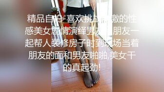 精品自拍-喜欢挑战刺激的性感美女剧情演绎男友和朋友一起帮人装修房子时到现场当着朋友的面和男友啪啪,美女干的真起劲!