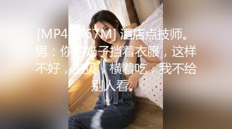 [MP4/ 467M] 酒店点技师。男：你的奶子挡着衣服，这样不好，宝贝，横着吃，我不给别人看。