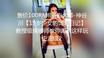 售价100RMB摄影大师-神谷川【19岁少女的饲育日记】教授级绳缚师教你调教这样玩史湿级2