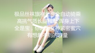 极品丝袜旗袍女神全自动骑乘 高挑气质长腿翘臀 浑身上下全是宝，你以为女神紧密蜜穴有想象不到的容量