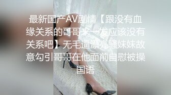 最新国产AV剧情【跟没有血缘关系的哥哥来一发应该没有关系吧】无毛逼漂亮骚妹妹故意勾引哥哥在他面前自慰被操国语