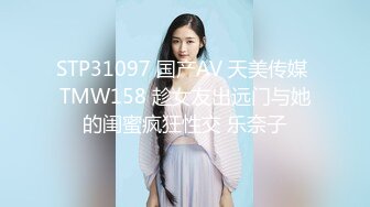 STP31097 国产AV 天美传媒 TMW158 趁女友出远门与她的闺蜜疯狂性交 乐奈子