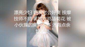 漂亮少妇 啊啊老公好爽 按摩技师不错 乳推吃鸡舔菊花 被小伙操的爽叫不停 还有点余性未尽