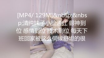 [MP4/ 129M]&nbsp;&nbsp;清纯妹子小脸通红 眼神到位 感情到位 技术到位 每天下班回家被这么伺候舒坦的很