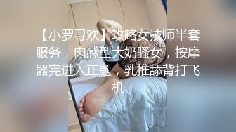 【小罗寻欢】攻略女技师半套服务，肉感型大奶骚女，按摩器完进入正题，乳推舔背打飞机