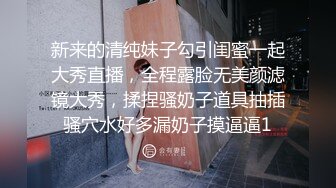 新来的清纯妹子勾引闺蜜一起大秀直播，全程露脸无美颜滤镜大秀，揉捏骚奶子道具抽插骚穴水好多漏奶子摸逼逼1